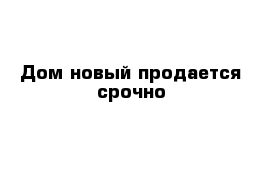 Дом новый продается срочно 